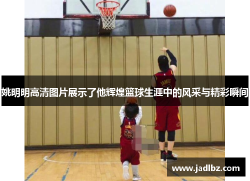 姚明明高清图片展示了他辉煌篮球生涯中的风采与精彩瞬间