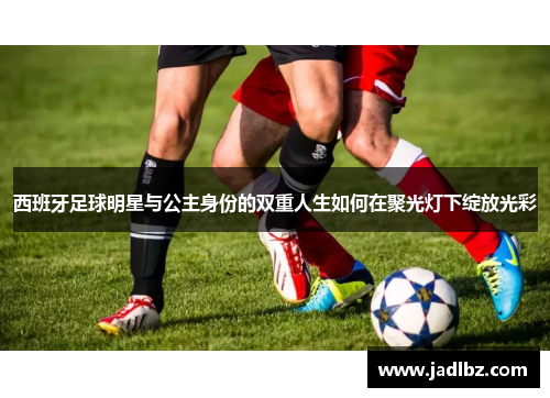 西班牙足球明星与公主身份的双重人生如何在聚光灯下绽放光彩