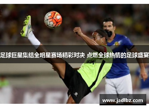 足球巨星集结全明星赛场精彩对决 点燃全球热情的足球盛宴