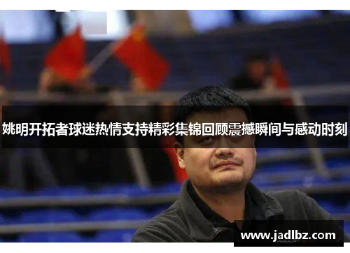 姚明开拓者球迷热情支持精彩集锦回顾震撼瞬间与感动时刻