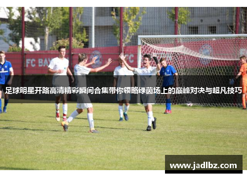 足球明星开路高清精彩瞬间合集带你领略绿茵场上的巅峰对决与超凡技巧