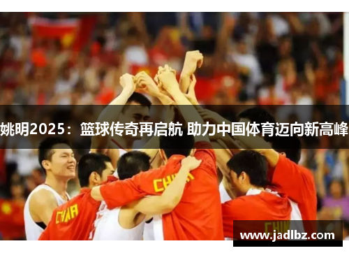 姚明2025：篮球传奇再启航 助力中国体育迈向新高峰