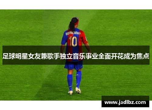 足球明星女友兼歌手独立音乐事业全面开花成为焦点