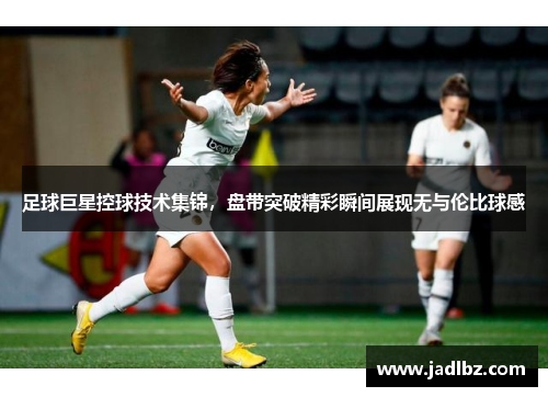 足球巨星控球技术集锦，盘带突破精彩瞬间展现无与伦比球感