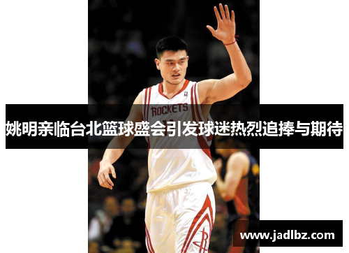 姚明亲临台北篮球盛会引发球迷热烈追捧与期待