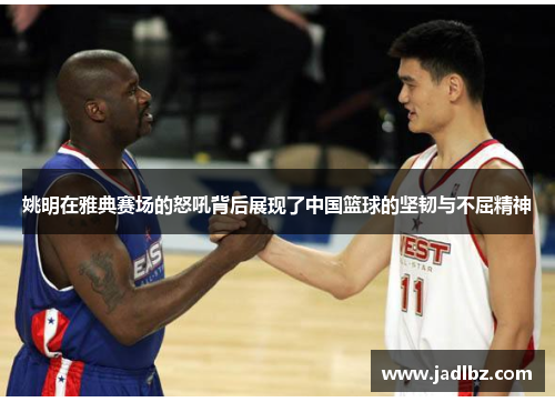 姚明在雅典赛场的怒吼背后展现了中国篮球的坚韧与不屈精神