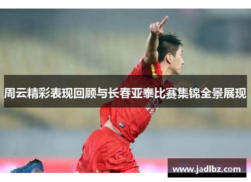 周云精彩表现回顾与长春亚泰比赛集锦全景展现
